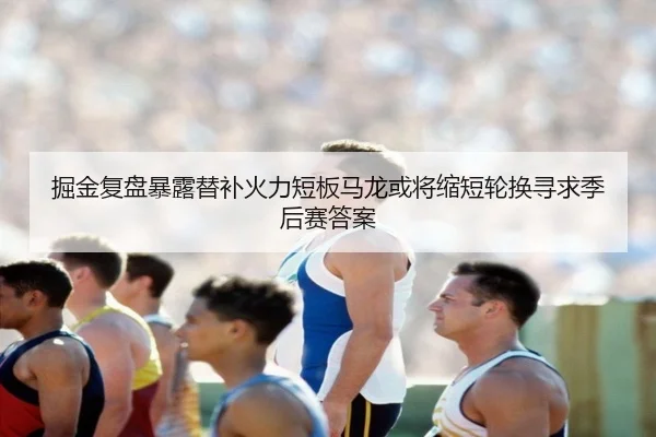 掘金复盘暴露替补火力短板马龙或将缩短轮换寻求季后赛答案